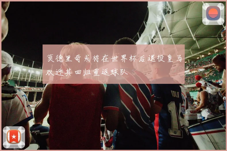 莫德里奇或将在世界杯后退役皇马欢迎其回归重返球队