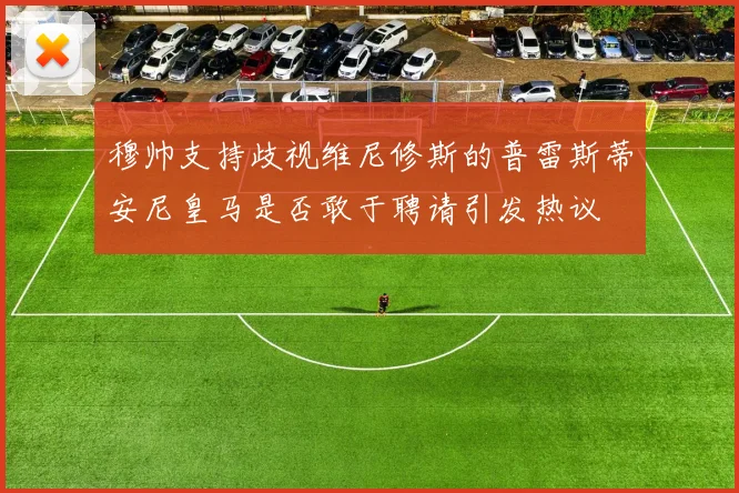 穆帅支持歧视维尼修斯的普雷斯蒂安尼皇马是否敢于聘请引发热议