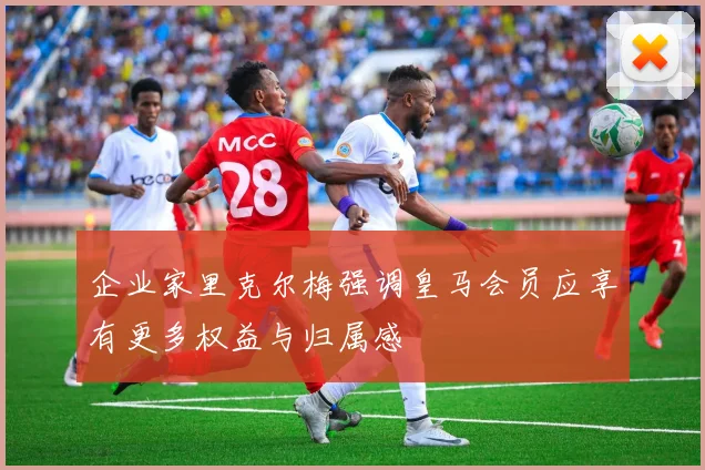 企业家里克尔梅强调皇马会员应享有更多权益与归属感