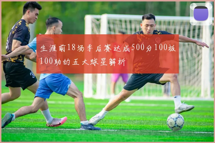 生涯前18场季后赛达成500分100板100助的五大球星解析
