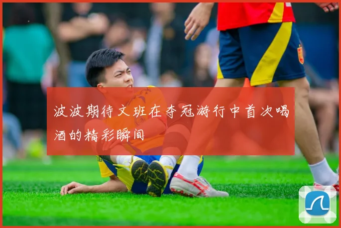 波波期待文班在夺冠游行中首次喝酒的精彩瞬间