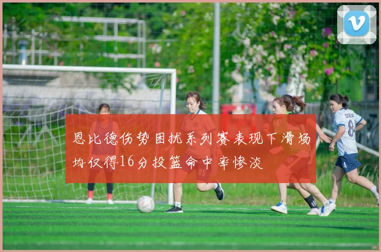 恩比德伤势困扰系列赛表现下滑场均仅得16分投篮命中率惨淡