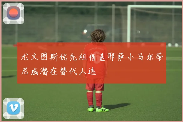 尤文图斯优先租借基耶萨小马尔蒂尼成潜在替代人选