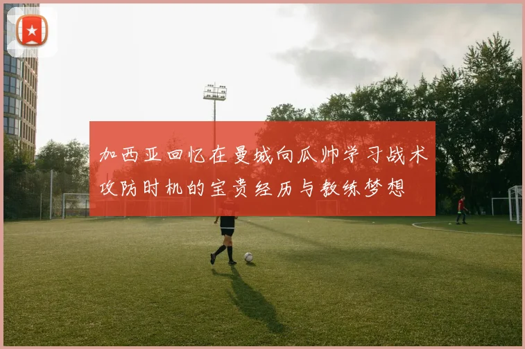 加西亚回忆在曼城向瓜帅学习战术攻防时机的宝贵经历与教练梦想