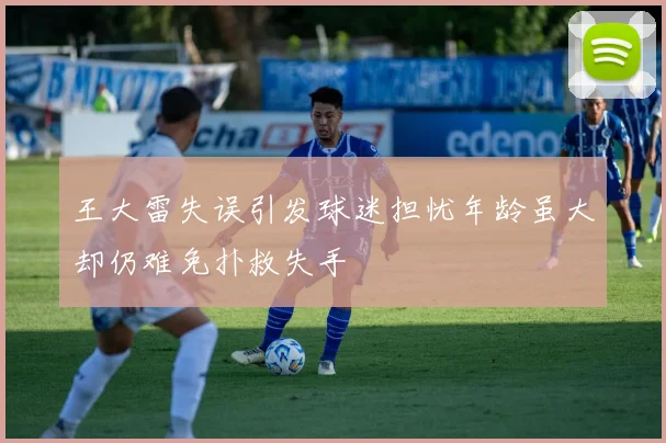 王大雷失误引发球迷担忧年龄虽大却仍难免扑救失手