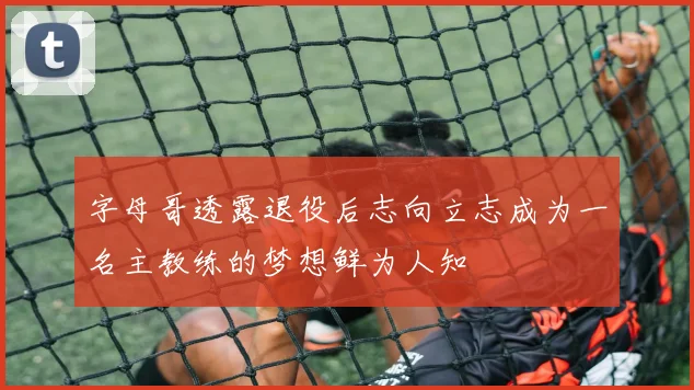 字母哥透露退役后志向立志成为一名主教练的梦想鲜为人知