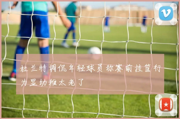 杜兰特调侃年轻球员称赛前挂筐行为显幼稚太老了