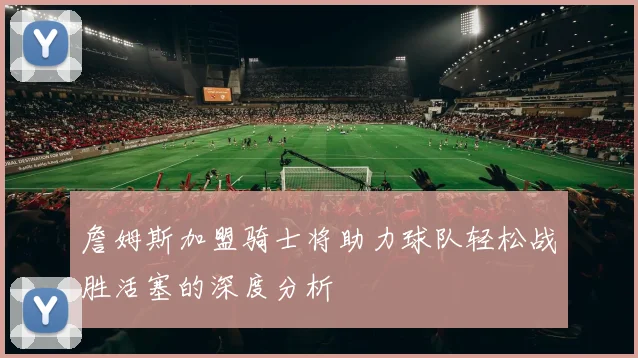詹姆斯加盟骑士将助力球队轻松战胜活塞的深度分析