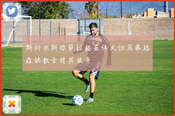 斯科尔斯称萨拉赫虽伟大但若弗格森执教会将其放弃