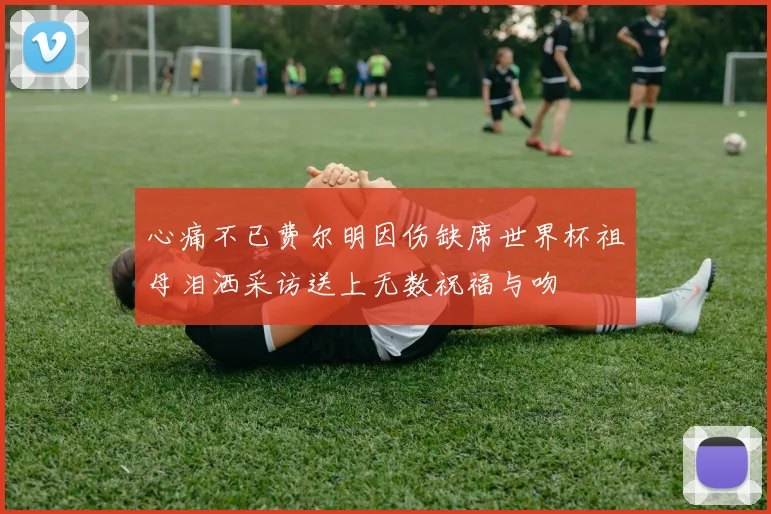 心痛不已费尔明因伤缺席世界杯祖母泪洒采访送上无数祝福与吻